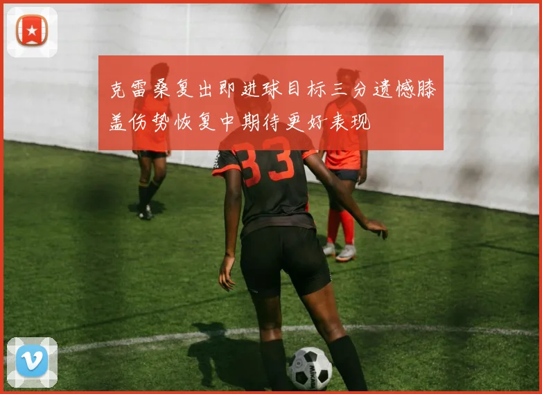 克雷桑复出即进球目标三分遗憾膝盖伤势恢复中期待更好表现