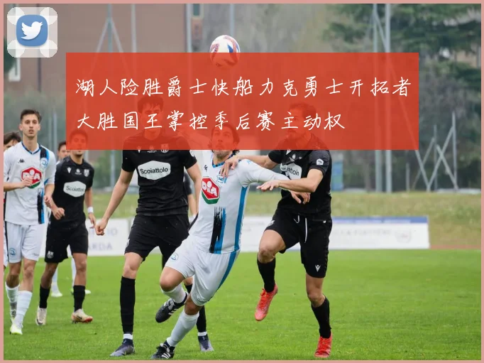 湖人险胜爵士快船力克勇士开拓者大胜国王掌控季后赛主动权