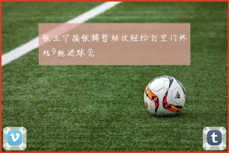 张玉宁接张稀哲助攻轻松打空门终结9轮进球荒