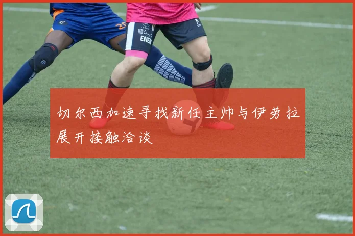 切尔西加速寻找新任主帅与伊劳拉展开接触洽谈