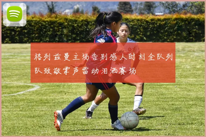 格列兹曼主场告别感人时刻全队列队致敬掌声雷动泪洒赛场