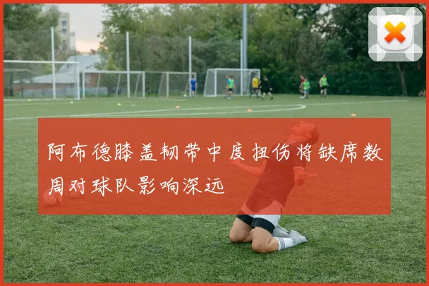 阿布德膝盖韧带中度扭伤将缺席数周对球队影响深远