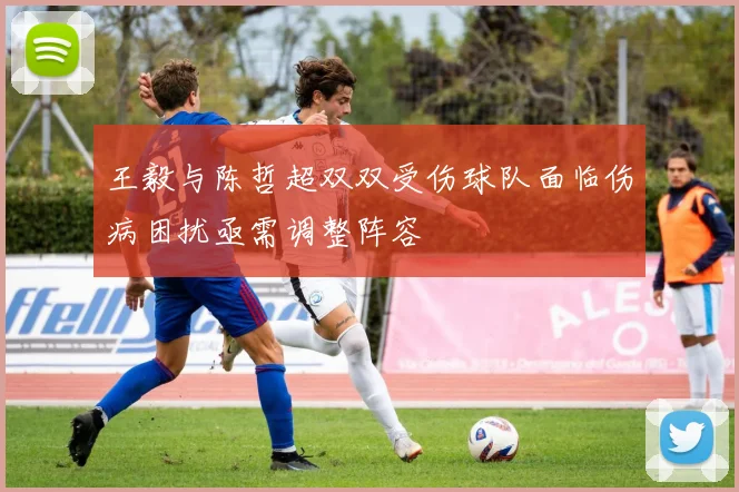 王毅与陈哲超双双受伤球队面临伤病困扰亟需调整阵容