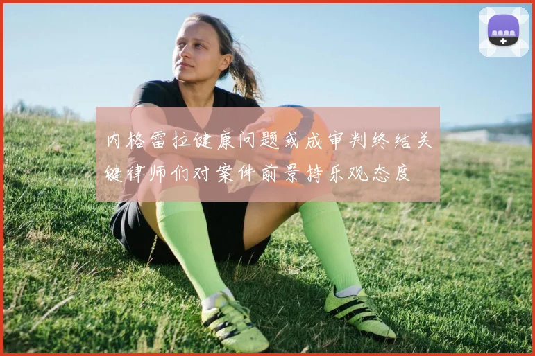内格雷拉健康问题或成审判终结关键律师们对案件前景持乐观态度