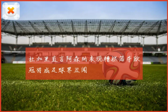 杜加里直言阿森纳表现糟糕若夺欧冠将成足球界丑闻