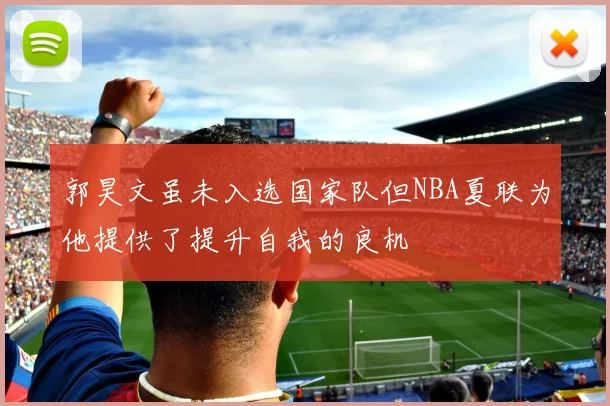 郭昊文虽未入选国家队但NBA夏联为他提供了提升自我的良机