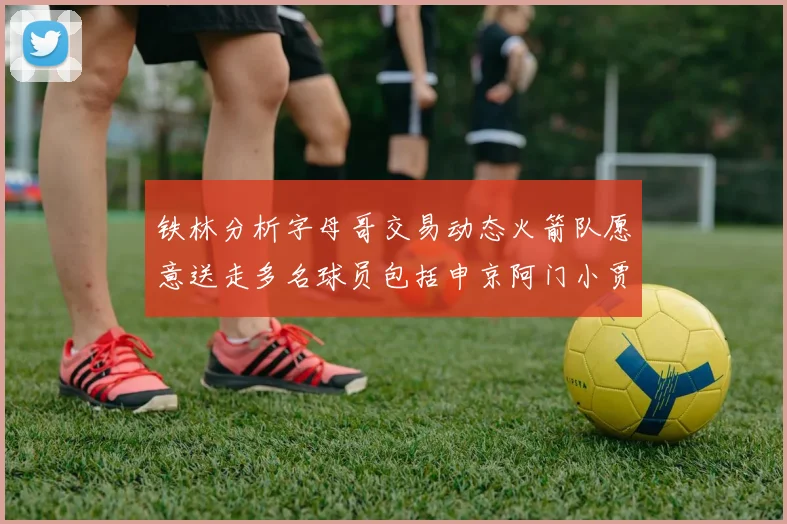 铁林分析字母哥交易动态火箭队愿意送走多名球员包括申京阿门小贾