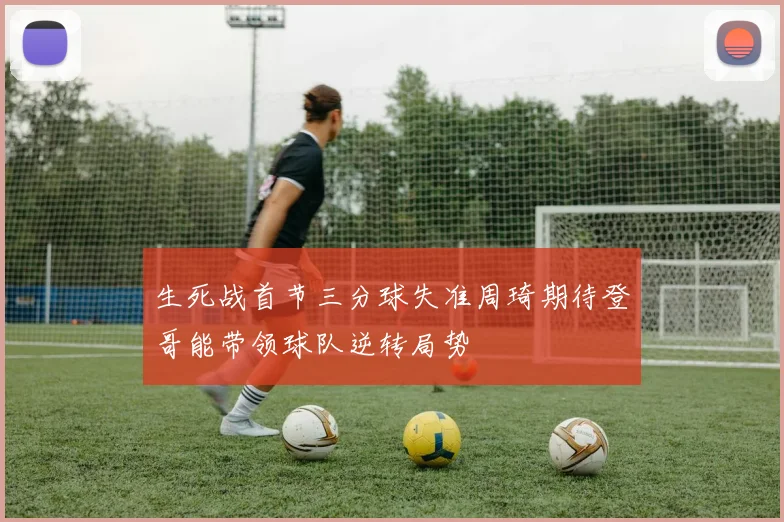 生死战首节三分球失准周琦期待登哥能带领球队逆转局势