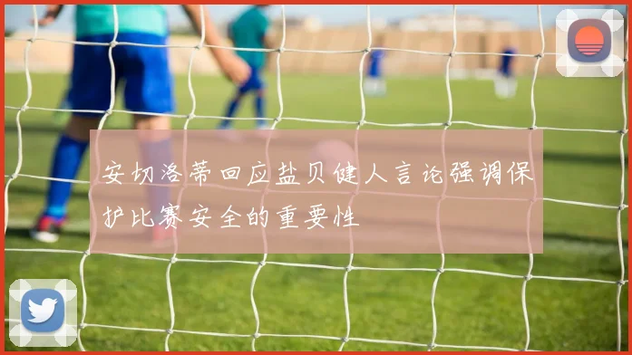 安切洛蒂回应盐贝健人言论强调保护比赛安全的重要性