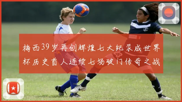 梅西39岁再创辉煌七大纪录成世界杯历史首人连续七场破门传奇之战
