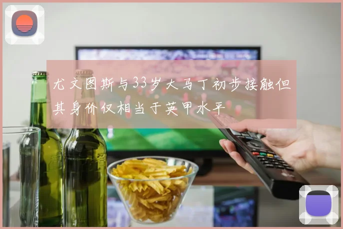 尤文图斯与33岁大马丁初步接触但其身价仅相当于英甲水平
