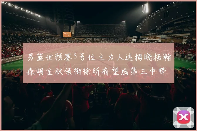 男篮世预赛5号位主力人选揭晓杨瀚森胡金秋领衔徐昕有望成第三中锋