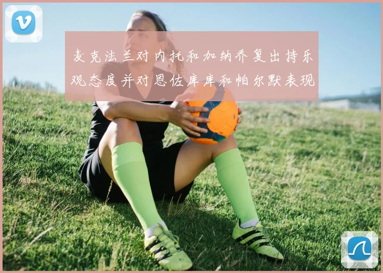 麦克法兰对内托和加纳乔复出持乐观态度并对恩佐库库和帕尔默表现表示满意