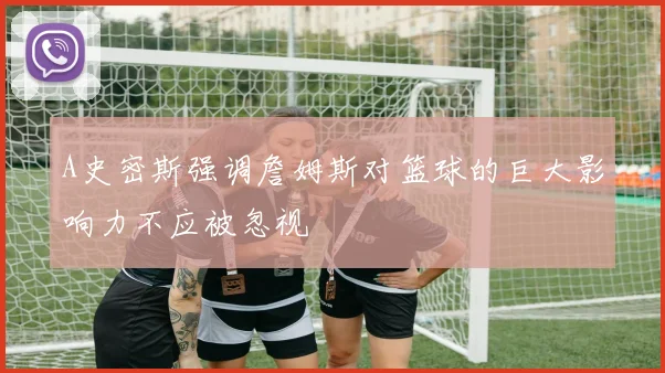 A史密斯强调詹姆斯对篮球的巨大影响力不应被忽视