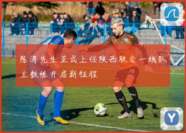 陈涛先生正式上任陕西联合一线队主教练开启新征程