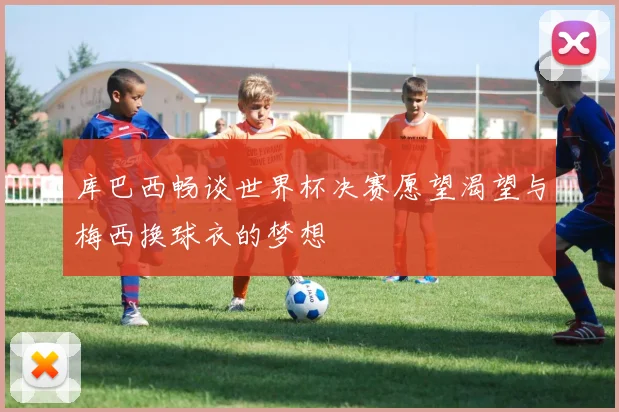 库巴西畅谈世界杯决赛愿望渴望与梅西换球衣的梦想