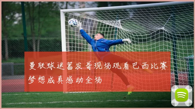 曼联球迷蓄发哥现场观看巴西比赛梦想成真感动全场
