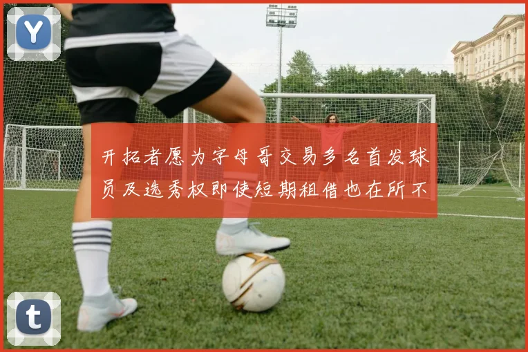 开拓者愿为字母哥交易多名首发球员及选秀权即使短期租借也在所不惜